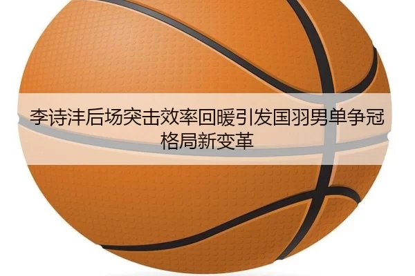 李诗沣后场突击效率回暖引发国羽男单争冠格局新变革